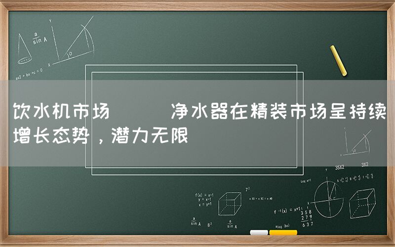 飲水機市場 || 凈水器在精裝市場呈持續增長態勢，潛力無限